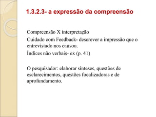 1.3.2.3- a expressão da compreensão
Compreensão X interpretação
Cuidado com Feedback- descrever a impressão que o
entrevistado nos causou.
Índices não verbais- ex (p. 41)
O pesquisador: elaborar sínteses, questões de
esclarecimentos, questões focalizadoras e de
aprofundamento.
 