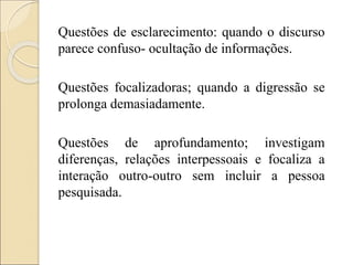 Questões de esclarecimento: quando o discurso
parece confuso- ocultação de informações.
Questões focalizadoras; quando a digressão se
prolonga demasiadamente.
Questões de aprofundamento; investigam
diferenças, relações interpessoais e focaliza a
interação outro-outro sem incluir a pessoa
pesquisada.
 