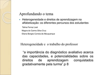 Aprofundando o tema
 Heterogeneidade e direitos de aprendizagem na
alfabetização: os diferentes percursos dos estudantes
Telma Ferraz Leal
Magna do Carmo Silva Cruz
Eliana Borges Correia de Albuquerque
Heterogeneidade e o trabalho do professor
“a importância do diagnóstico avaliativo acerca
das capacidades, e potencialidades sobre os
direitos de aprendizagem conquistados
gradativamente pela turma”.p 8
 