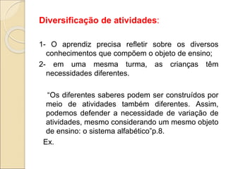 Diversificação de atividades:
1- O aprendiz precisa refletir sobre os diversos
conhecimentos que compõem o objeto de ensino;
2- em uma mesma turma, as crianças têm
necessidades diferentes.
“Os diferentes saberes podem ser construídos por
meio de atividades também diferentes. Assim,
podemos defender a necessidade de variação de
atividades, mesmo considerando um mesmo objeto
de ensino: o sistema alfabético”p.8.
Ex.
 