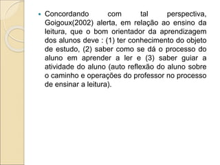  Concordando com tal perspectiva,
Goigoux(2002) alerta, em relação ao ensino da
leitura, que o bom orientador da aprendizagem
dos alunos deve : (1) ter conhecimento do objeto
de estudo, (2) saber como se dá o processo do
aluno em aprender a ler e (3) saber guiar a
atividade do aluno (auto reflexão do aluno sobre
o caminho e operações do professor no processo
de ensinar a leitura).
 