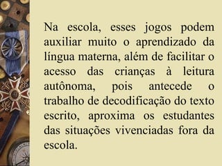 Na escola, esses jogos podem
auxiliar muito o aprendizado da
língua materna, além de facilitar o
acesso das crianças à leitura
autônoma, pois antecede o
trabalho de decodificação do texto
escrito, aproxima os estudantes
das situações vivenciadas fora da
escola.
 