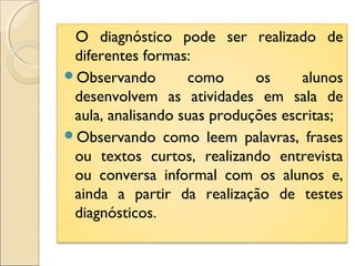O diagnóstico pode ser realizado de
diferentes formas:
Observando como os alunos
desenvolvem as atividades em sala de
aula, analisando suas produções escritas;
Observando como leem palavras, frases
ou textos curtos, realizando entrevista
ou conversa informal com os alunos e,
ainda a partir da realização de testes
diagnósticos.
 