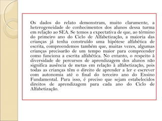 Os dados do relato demonstram, muito claramente, a
heterogeneidade de conhecimentos dos alunos dessa turma
em relação ao SEA. Se temos a expectativa de que, ao término
do primeiro ano do Ciclo de Alfabetização, a maioria das
crianças já tenha construído uma hipótese alfabética de
escrita, compreendemos também que, muitas vezes, algumas
crianças precisarão de um tempo maior para compreender
como funciona a escrita alfabética. No entanto, o respeito à
diversidade de percursos de aprendizagem dos alunos não
significa ausência de metas em relação à alfabetização, pois
todas as crianças têm o direito de aprender a ler e escrever
com autonomia até o final do terceiro ano do Ensino
Fundamental. Para isso, é preciso que sejam estabelecidos
direitos de aprendizagem para cada ano do Ciclo de
Alfabetização.
 
