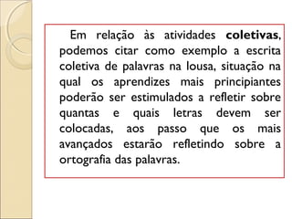 Em relação às atividades coletivas,
podemos citar como exemplo a escrita
coletiva de palavras na lousa, situação na
qual os aprendizes mais principiantes
poderão ser estimulados a refletir sobre
quantas e quais letras devem ser
colocadas, aos passo que os mais
avançados estarão refletindo sobre a
ortografia das palavras.
 