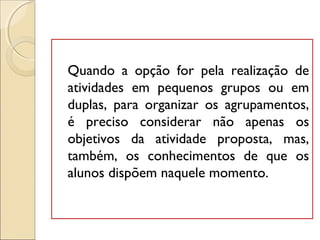 Quando a opção for pela realização de
atividades em pequenos grupos ou em
duplas, para organizar os agrupamentos,
é preciso considerar não apenas os
objetivos da atividade proposta, mas,
também, os conhecimentos de que os
alunos dispõem naquele momento.
 
