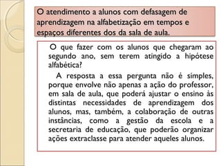 O atendimento a alunos com defasagem deO atendimento a alunos com defasagem de
aprendizagem na alfabetização em tempos eaprendizagem na alfabetização em tempos e
espaços diferentes dos da sala de aula.espaços diferentes dos da sala de aula.
O que fazer com os alunos que chegaram ao
segundo ano, sem terem atingido a hipótese
alfabética?
A resposta a essa pergunta não é simples,
porque envolve não apenas a ação do professor,
em sala de aula, que poderá ajustar o ensino às
distintas necessidades de aprendizagem dos
alunos, mas, também, a colaboração de outras
instâncias, como a gestão da escola e a
secretaria de educação, que poderão organizar
ações extraclasse para atender aqueles alunos.
 
