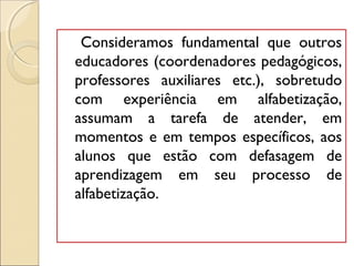 Consideramos fundamental que outros
educadores (coordenadores pedagógicos,
professores auxiliares etc.), sobretudo
com experiência em alfabetização,
assumam a tarefa de atender, em
momentos e em tempos específicos, aos
alunos que estão com defasagem de
aprendizagem em seu processo de
alfabetização.
 