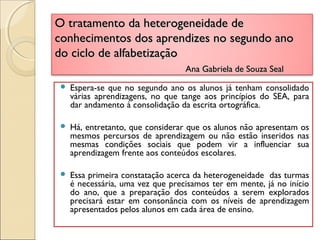 O tratamento da heterogeneidade deO tratamento da heterogeneidade de
conhecimentos dos aprendizes no segundo anoconhecimentos dos aprendizes no segundo ano
do ciclo de alfabetizaçãodo ciclo de alfabetização
Ana Gabriela de Souza SealAna Gabriela de Souza Seal
 Espera-se que no segundo ano os alunos já tenham consolidado
várias aprendizagens, no que tange aos princípios do SEA, para
dar andamento à consolidação da escrita ortográfica.
 Há, entretanto, que considerar que os alunos não apresentam os
mesmos percursos de aprendizagem ou não estão inseridos nas
mesmas condições sociais que podem vir a influenciar sua
aprendizagem frente aos conteúdos escolares.
 Essa primeira constatação acerca da heterogeneidade das turmas
é necessária, uma vez que precisamos ter em mente, já no início
do ano, que a preparação dos conteúdos a serem explorados
precisará estar em consonância com os níveis de aprendizagem
apresentados pelos alunos em cada área de ensino.
 