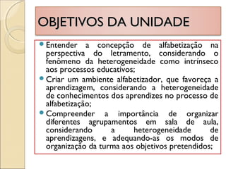OBJETIVOS DA UNIDADEOBJETIVOS DA UNIDADE
Entender a concepção de alfabetização na
perspectiva do letramento, considerando o
fenômeno da heterogeneidade como intrínseco
aos processos educativos;
Criar um ambiente alfabetizador, que favoreça a
aprendizagem, considerando a heterogeneidade
de conhecimentos dos aprendizes no processo de
alfabetização;
Compreender a importância de organizar
diferentes agrupamentos em sala de aula,
considerando a heterogeneidade de
aprendizagens, e adequando-as os modos de
organização da turma aos objetivos pretendidos;
 