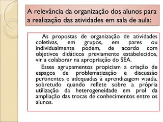 A relevância da organização dos alunos paraA relevância da organização dos alunos para
a realização das atividades em sala de aula:a realização das atividades em sala de aula:
As propostas de organização de atividades
coletivas, em grupos, em pares ou
individualmente podem, de acordo com
objetivos didáticos previamente estabelecidos,
vir a colaborar na apropriação do SEA.
Esses agrupamentos propiciam a criação de
espaços de problematização e discussão
pertinentes e adequadas à aprendizagem visada,
sobretudo quando reflete sobre a própria
utilização da heterogeneidade em prol da
ampliação das trocas de conhecimentos entre os
alunos.
 