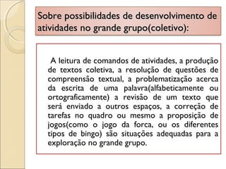 Sobre possibilidades de desenvolvimento deSobre possibilidades de desenvolvimento de
atividades no grande grupo(coletivo):atividades no grande grupo(coletivo):
A leitura de comandos de atividades, a produção
de textos coletiva, a resolução de questões de
compreensão textual, a problematização acerca
da escrita de uma palavra(alfabeticamente ou
ortograficamente) a revisão de um texto que
será enviado a outros espaços, a correção de
tarefas no quadro ou mesmo a proposição de
jogos(como o jogo da forca, ou os diferentes
tipos de bingo) são situações adequadas para a
exploração no grande grupo.
 
