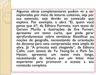 Algumas obras complementares podem vir a ser
exploradas por meio de leituras coletivas, seja por
sua extensão, seja devido ao conteúdo que
explora. Por exemplo, a obra “Ei, quem você
pensa que é?!, da Editora Formato, com texto de
Gerson Murilo e ilustrações de Eva Furnari,
apresenta um texto curto, que pode gerar
aprofundamentos sobre temáticas filosóficas ou
noções de geografia, necessitando da orientação
do docente para uma compreensão mais ampla da
obra. Já “A princesa está chegando”, da Editora
Callis, com textos de Yu Yeong-So e Park So-
Hyeon, apresenta um texto mais longo,
necessitando da leitura por um leitor mais
experiente para promover o acesso a seu
conteúdo completo.
 