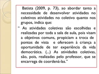 Batista (2009, p. 73), ao abordar tanto a
necessidade de desenvolver atividades no
coletivos atividades no coletivo quanto nos
grupos, indica que:
“ As atividades coletivas são escolhidas e
realizadas por toda a sala de aula, pois visam
a objetivos comuns, propiciam a troca de
pontos de vista e oferecem à criança a
oportunidade de ter experiência da vida
democrática. (...) As atividades coletivas,
são, pois, realizadas pelo professor, que se
encarrega de coordená-las.”
 