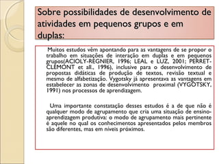Sobre possibilidades de desenvolvimento deSobre possibilidades de desenvolvimento de
atividades em pequenos grupos e ematividades em pequenos grupos e em
duplas:duplas:
Muitos estudos vêm apontando para as vantagens de se propor o
trabalho em situações de interação em duplas e em pequenos
grupos(ACIOLY-REGNIER, 1996; LEAL e LUZ, 2001; PERRET-
CLEMONT et all., 1996), inclusive para o desenvolvimento de
propostas didáticas de produção de textos, revisão textual e
mesmo de alfabetização. Vygotsky já apresentava as vantagens em
estabelecer as zonas de desenvolvimento proximal (VYGOTSKY,
1991) nos processos de aprendizagem.
Uma importante constatação desses estudos é a de que não é
qualquer modo de agrupamento que cria uma situação de ensino-
aprendizagem produtiva: o modo de agrupamento mais pertinente
é aquele no qual os conhecimentos apresentados pelos membros
são diferentes, mas em níveis próximos.
 