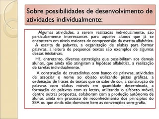 Sobre possibilidades de desenvolvimento deSobre possibilidades de desenvolvimento de
atividades individualmente:atividades individualmente:
Algumas atividades, a serem realizadas individualmente, são
particularmente interessantes para aqueles alunos que já se
encontram em níveis maiores de compreensão da escrita alfabética.
A escrita de palavras, a organização de sílabas para formar
palavras, a leitura de pequenos textos são exemplos de algumas
dessas iniciativas.
Há, entretanto, diversas estratégias que possibilitam aos demais
alunos, que ainda não atingiram a hipótese alfabética, a realização
de tarefas individualmente.
A construção de cruzadinhas com banco de palavras, atividades
de associar o nome ao objeto utilizando pistas gráficas, a
ordenação de frases de textos que se sabe de cor, a construção de
palavras com sílabas móveis em quantidade determinada, a
formação de palavras com as letras, utilizando o alfabeto móvel,
dentre outras propostas, colaboram com a produção autônoma de
alunos ainda em processo de reconhecimento dos princípios do
SEA ou que ainda não dominam bem as convenções som-grafia.
 
