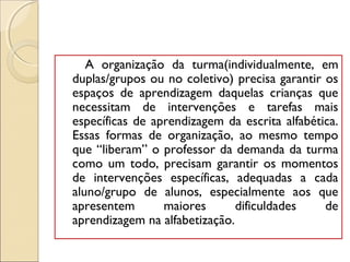 A organização da turma(individualmente, em
duplas/grupos ou no coletivo) precisa garantir os
espaços de aprendizagem daquelas crianças que
necessitam de intervenções e tarefas mais
específicas de aprendizagem da escrita alfabética.
Essas formas de organização, ao mesmo tempo
que “liberam” o professor da demanda da turma
como um todo, precisam garantir os momentos
de intervenções específicas, adequadas a cada
aluno/grupo de alunos, especialmente aos que
apresentem maiores dificuldades de
aprendizagem na alfabetização.
 