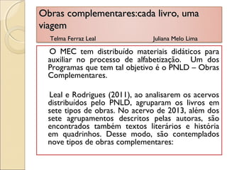 Obras complementares:cada livro, umaObras complementares:cada livro, uma
viagemviagem
Telma Ferraz Leal Juliana Melo LimaTelma Ferraz Leal Juliana Melo Lima
O MEC tem distribuído materiais didáticos para
auxiliar no processo de alfabetização. Um dos
Programas que tem tal objetivo é o PNLD – Obras
Complementares.
Leal e Rodrigues (2011), ao analisarem os acervos
distribuídos pelo PNLD, agruparam os livros em
sete tipos de obras. No acervo de 2013, além dos
sete agrupamentos descritos pelas autoras, são
encontrados também textos literários e história
em quadrinhos. Desse modo, são contemplados
nove tipos de obras complementares:
 