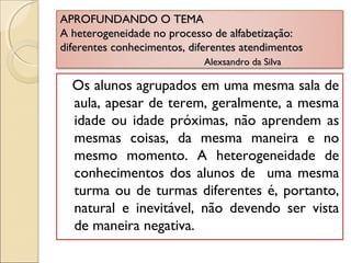 APROFUNDANDO O TEMAAPROFUNDANDO O TEMA
A heterogeneidade no processo de alfabetização:A heterogeneidade no processo de alfabetização:
diferentes conhecimentos, diferentes atendimentosdiferentes conhecimentos, diferentes atendimentos
Alexsandro da SilvaAlexsandro da Silva
Os alunos agrupados em uma mesma sala de
aula, apesar de terem, geralmente, a mesma
idade ou idade próximas, não aprendem as
mesmas coisas, da mesma maneira e no
mesmo momento. A heterogeneidade de
conhecimentos dos alunos de uma mesma
turma ou de turmas diferentes é, portanto,
natural e inevitável, não devendo ser vista
de maneira negativa.
 