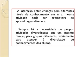 A interação entre crianças com diferentes
níveis de conhecimento em uma mesma
atividade pode ser promotora de
aprendizagem diversas;
Sempre há a necessidade de propor
atividades diversificadas em um mesmo
tempo, para grupos diferentes, exatamente
para atender à diversidade de
conhecimentos dos alunos.
 