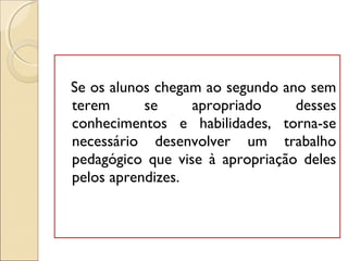 Se os alunos chegam ao segundo ano sem
terem se apropriado desses
conhecimentos e habilidades, torna-se
necessário desenvolver um trabalho
pedagógico que vise à apropriação deles
pelos aprendizes.
 