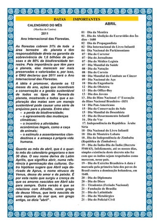 DATAS     IMPORTANTES
        CALENDÁRIO DO MÊS                                       ABRIL
            (Marilza de Castro)
                  2011                         01 · Dia da Mentira
                                               01 . Dia da Abolição da Escravidão dos Ín-
   Ano Internacional das Florestas.            dios - 1680
                                               02 · Dia do Propagandista
As florestas cobrem 31% de toda a              02 · Dia Internacional do Livro Infantil
área terrestre     do planeta e têm            04 · Dia Nacional do Parkinsoniano
responsabilidade direta na garantia da          07 · Dia do Corretor
sobrevivência de 1,6 bilhões de pes-            07 · Dia do Jornalismo
soas e de 80% da biodiversidade ter-            07 · Dia do Médico Legista
restre. Pela importância que têm para           07 · Dia Mundial da Saúde
o planeta, elas merecem ser mais                08 · Dia da Natação
preservadas e valorizadas e, por isso,          08 · Dia do Correio
a ONU declarou que 2011 será o Ano              08 · Dia Mundial do Combate ao Câncer
Internacional das Florestas.                    09 · Dia Nacional do Aço
A idéia é promover, durante os 12               10 · Dia da Engenharia
meses do ano, ações que incentivem              12 · Dia do Obstetra
a conservação e a gestão sustentável            13 · Dia do Office-Boy
de todos os tipos de floresta do                13 · Dia dos Jovens
planeta, mostrando a todos que a ex-           13 . Dia do Hino Nacional -1º Execução
ploração das matas sem um manejo                do Hino Nacional Brasileiro -1831
sustentável pode causar uma série de            14 · Dia Pan-Americano
prejuízos para o planeta. Entre eles:           15 · Dia da Conservação do Solo
   – a perda da biodiversidade;                 15 · Dia Mundial do Desenhista
   – o agravamento das mudanças                 15 · Dia do Desarmamento Infantil
   climáticas;                                  16 . Dia da Voz
   – o incentivo a atividades                   17. Independência da República Árabe
   econômicas ilegais, como a caça             Síria
   de animais;                                 18 · Dia Nacional do Livro Infantil
   – o estímulo a assentamentos clan-          18 · Dia de Monteiro Lobato
   destinos e a ameaça à própria vida          18 . Dia da Independência de Zimbabu
   humana.                                     (República de Zimbabwe)
                                               19 – Dia do Índio-Dia do Índio (Decreto
Quanto ao mês de abril, que é o quar-          5540/43). Infelizmente, até os nossos dias,
to mês do calendário gregoriano e tem          simples existência deste decreto não fez
30 dias. O seu nome deriva do Latim            com que os índios sejam respeitados como
Aprilis, que significa abrir, numa refe-       merecem, nesse país.
rência à germinação das culturas. Ou-          19 – Dia do Exército Brasileiro-A data é
tra hipótese sugere que Abril seja de-         marcada pela primeira luta dos povos do
rivado de Aprus, o nome etrusco de             Brasil contra a dominação holandesa, em
Venus, deusa do amor e da paixão. É            1648.
por esta razão que surgiu a crença de          20 – Dia do Diplomata
que os amores nascidos em Abril são            20 – Dia do Disco
para sempre. Outra versão é que se             21 – Tiradentes (Feriado Nacional)
relaciona com Afrodite, nome grego             21 – Fundação de Brasília
da deusa Vênus, que teria nascido de           21 – Dia da Latinidade
uma espuma do mar que, em grego                21 – Dia do Metalúrgico
antigo, se dizia "abril" .                     21 – Dia do Policial Civil
                                           3
 