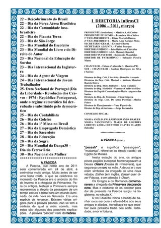 22 – Descobrimento do Brasil
                                                   I DIRETORIA InBrasCI
22 – Dia da Força Aérea Brasileira
22 – Dia da Comunidade luso-                         (2006 – 2011, março)
brasileira                                   PRESIDENTE (fundadora) – Marilza A. de Castro
                                             PRESIDENTE DE HONRA – Francisco Silva Nobre
22 – Dia do Planeta Terra                    1ª VICE-PRESIDENTE – Eliane Mariath Dantas
23 – Dia de São Jorge                        2ª VICE-PRESIDENTE – Maria Alice Antunes Mota
                                             SECRETÁRIO GERAL – Elvandro Burity
23 – Dia Mundial do Escoteiro                SECRETÁRIA ADJUNTA – Vanise Buarque
23 – Dia Mundial do Livro e do Di-           DIRETOR JURÍDICO – João Batista de Carvalho
                                             DIRETOR JURÍDICO ADJ.- Messody Benoliel
reito do Autor                               DIRETOR FINANCEIRO – Raimundo Magalhães
23 – Dia Nacional da Educação de             DIRETOR DE PATRIMÔNIO – Salvador Pereira
                                             Matos
Surdos
                                             CHANCELER – Édison d’Almeida (I. Madeira/PT)
23 – Dia Internacional da Inglater-          SUB - CHANCELER - Guilem Rodrigues da Silva
ra                                           ( Suécia)
24 – Dia do Agente de Viagem                 Diretora do Dep. Cult. Literário – Benedita Azevedo
24 – Dia Internacional do Jovem              Diretores do Dep. Cult. Musical – Antônio Moreira/
                                             Beatriz Dutra
Trabalhador                                  Diretora do Dep. Meio Ambiente – Gecy Cândida
25- Data Nacional de Portugal (Dia           Diretora do Dep. Histórico –Neumara Coelho da Silva
                                             Diretora do Dep.de Comunicação–Maria Augusta dos
da Liberdade - Revolução dos Cra-            Santos
vos - 1974 - República Portuguesa),          Diretora do Dep. do Atmaísmo - Edna Itaipava
                                             Diretora do Dep. Cult. De Artes Plásticas—Marice
onde o regime autocrático foi der-           Prisco
                                             Diretora de Planejamento— Vera Figueiredo
rubado e substituído pelo democrá-           Diretor do Dep. de turismo— Jorge Fernandes
tico
                                             CONSELHO FISCAL:
25 – Dia do Contabilista
26 – Dia do Goleiro                          MARIA AMÉLIA PALLADINO /WANDA BRAUER
                                             MARIA NASCIMENTO/ MARIA DE LOURDES
26 – Dia da 1ª Missa no Brasil               LORETTI/ ZAÍRA COUTINHO CHAVES DUARTE
27 – Dia da Empregada Doméstica              (falecida)

27 – Dia do Sacerdote                                      *********************
28 – Dia da Educação
28 – Dia da Sogra                                          A PÁSCOA (CONT.)
29 – Dia Mundial da Dança30 –                "pessah" e significa "passagem",
Dia do Ferroviário                           "mudança", refere-se ao êxodo (saída) do
30 – Dia Nacional da Mulher                  Egipto de Moisés.
                                                   Nesta estação do ano, os antigos
******************************
                                             povos pagãos europeus homenageavam a
                A PÁSCOA
                                             Deusa Ostera (Deusa da Primavera), que
     A Páscoa, que neste ano de 2011
                                             segurava um ovo na mão. A deusa e o ovo
será comemorada em 24 de abril, é
                                             eram símbolos da chegada de uma nova
cerimônia muito antiga. Muito antes de ser
                                             vida)ou Esther (em inglês, Easter quer di-
uma festa cristã, o que se celebrava no
                                             zer Páscoa, e em alemão é Oster).
momento da Páscoa era o anúncio do fim
                                                   Os Gregos e os Romanos comemo-
do Inverno e a chegada da Primavera. Pa-
                                             ravam a chegada da Primavera decorando
ra os antigos, festejar a Primavera sempre
                                             ovos. Mas o costume de os decorar para
representou a alegria da passagem de um
                                             dar de presente na Páscoa surgiu na In-
tempo escuro e triste para um mundo ilumi-
                                             glaterra, no século X.
nado, de vida nova na Natureza. Era uma
                                                   O rei Eduardo I tinha o hábito de ba-
espécie de renascer. Existem várias ori-
                                             nhar ovos em ouro e oferecê-los aos seus
gens para a palavra páscoa, não se tem a
                                             amigos e aliados. Acreditava-se que rece-
certeza de qual a mais correta, mas
estas são algumas das possíveis explica- 4
                                             ber ovos pintados trazia boa sorte, fertili-
                                             dade, amor e fortuna.
ções. A palavra "páscoa" vem do hebreu
 
