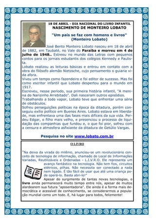18 DE ABRIL - DIA NACIONAL DO LIVRO INFANTIL
                   NASCIMENTO DE MONTEIRO LOBATO

                  "Um país se faz com homens e livros"
                           (Monteiro Lobato)

               José Bento Monteiro Lobato nasceu em 18 de abril
de 1882, em Taubaté, no Vale do Paraíba e morreu em 4 de
julho de 1948.. Estreou no mundo das Letras com pequenos
contos para os jornais estudantis dos colégios Kennedy e Paulis-
ta.
Lobato realizou as leituras básicas e entrou em contato com a
obra do filósofo alemão Nietzsche, cujo pensamento o guiaria vi-
da afora.
Viveu um tempo como fazendeiro e foi editor de sucesso. Mas foi
como escritor infantil que Lobato despertou para o mundo em
1917.
Escreveu, nesse período, sua primeira história infantil, "A meni-
na do Narizinho Arrebitado". Dali nasceram outros episódios.
Trabalhando a todo vapor, Lobato teve que enfrentar uma série
de obstáculos.
Sofreu perseguições políticas na época da ditadura, porém con-
seguiu exílio político em Buenos Aires. Lobato estava em liberda-
de, mas enfrentava uma das fases mais difíceis da sua vida. Per-
deu Edgar, o filho mais velho, e presenciou o processo de liqui-
dação das companhias que fundou e, o que foi pior, sofreu com
a censura e atmosfera asfixiante da ditadura de Getúlio Vargas.

           Pesquisa no site www.lobato.com.br

                              O LIVRO

"Na deixa da virada do milênio, anunciou-se um revolucionário con-
ceito de tecnologia de informação, chamado de Local de Informações
Variadas, Reutilizáveis e Ordenadas - L.I.V.R.O. Ele representa um
              avanço fantástico na tecnologia. Não tem fios, circuitos
              elétricos, pilhas. Não necessita ser conectado a nada
              nem ligado. É tão fácil de usar que até uma criança po-
              de operá-lo. Basta abri-lo!”
              Apesar do surgimento de tantas novas tecnologias, o
livro ainda permanecerá muito tempo entre nós, apesar de muitos
alardearem sua futura "aposentadoria". Ele ainda é a forma mais de-
mocrática e acessível de conhecimento, se considerarmos a popula-
ção mundial como um todo. E, há lugar para todos, felizmente!

                                   5
 