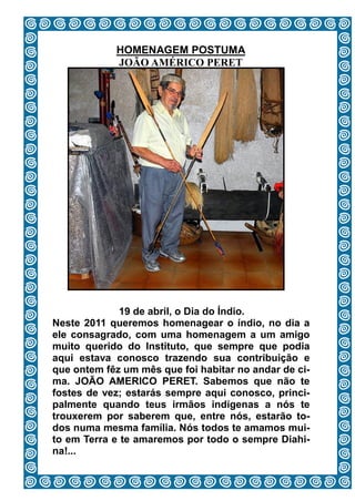 HOMENAGEM PÓSTUMA
            JOÃO AMÉRICO PERET




             19 de abril, o Dia do Índio.
Neste 2011 queremos homenagear o índio, no dia a
ele consagrado, com uma homenagem a um amigo
muito querido do Instituto, que sempre que podia
aqui estava conosco trazendo sua contribuição e
que ontem fêz um mês que foi habitar no andar de ci-
ma. JOÃO AMERICO PERET. Sabemos que não te
fostes de vez; estarás sempre aqui conosco, princi-
palmente quando teus irmãos indígenas a nós te
trouxerem por saberem que, entre nós, estarão to-
dos numa mesma família. Nós todos te amamos mui-
to em Terra e te amaremos por todo o sempre Diahi-
na!...
                        6
 