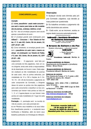 Observações:
             CONCURSOS (cont.)
                                                        1- Qualquer dúvida será dirimida pela pró-
                                                        pria Comissão Julgadora, cuja decisão ja-
Inscrição:                                              mais poderá ser questionada
2 ) nome, pseudônimo usado neste concurso—
                                                        2- Os trabalhos enviados a julgamento não
que será o mesmo para todas as três modalida-
                                                        serão devolvidos aos autores.
des de poemas,, endereço, telefone, e-mail.
                                                        3 – Cada autor, ao se inscrever, aceitou as
3 ) Por fora do envelope pequeno será escrito
                                                        regras deste concurso automaticamente.
apenas o pseudônimo do autor .
                                                                    ***********************
4 ) O envelope grande será endereçado para               InBrasCI – Instituto Brasileiro
InBrasCI - Concursos / Rua Teixeira de Frei-                  de Culturas Internacio
                                                                 RCPJ-RJ n° 225964 – CNPJ n° 09.225.702/0001-48
tas, nº. 5. sala 303, Centro, Rio de Janeiro, RJ,                      Fundação: 13 de fevereiro de 2006

CEP: 20 021—350.
                                                        O Arauto da Cultura e da Paz
5 ) Como remetente, no envelope grande cons-               Boletim informativo - cultural bimestral
tará o pseudônimo do autor mais o mesmo en-                                  InBrasCI
dereço do endereçado: rua Teixeira de Freitas,                           — Sede Nacional—
                                                                                         * 2011*
nº 5, sala 303, Centro, Rio de Janeiro, RJ, CEP:
                                                                     Presidente InBrasCI:                Marilza de
20 021—350.
                                                        Castro
Julgamento -      O julgamento    será feito por
                                                        Responsabilidade da Edição:
uma comissão de três julgadores, mais um co-            Departamento de Divulgação e Jornalismo
mo dirigente, tendo este ainda a responsabilida-        Diretor: Mírian Pérola

de de desempate, se houver o caso. Cada julga-          Responsabilidade do Editorial
                                                        Presidente InBrasCI: Marilza de Castro
dor analisará as três modalidades de poemas
de cada autor, indo os pontos atribuídos, por           Endereço de contato:
                                                        Rua Teixeira de Freitas, n° 5, 3° andar, s.303
modalidade de 10 a 100 e frações de 5. Ex:              Lapa,Rio de Janeiro, RJ – Brasil /
10—15 – 20—25 etc.Concluído o julgamento de             CEP: 20021-350
cada componente da Comissão, o Dirigente                Telefones: (021) 2252—7705 ( CONFALB -
dessa irá somar os pontos dos três julgadores           após 16 horas)
                                                                    (021) 2508—9655 (Liga da Defe-
para cada concorrente e classificar os tres con-        sa Nacional — à tarde)
correntes que tiveram mais pontos ao todo em
                                                        Endereço eletrônico do InBrasCI:
1., 2. e 3. lugares;depois os que tiveram mais          http://inbrasci.blogspot.com               (blog)
pontos em cada modalidade em 1.lugar de cada
                                                        Endereço eletrônico da redação:
modalidade.                                             mperolla@gmail.com
Premiação— A premiação será na reunião do
mês de outubro, com cada premiado len-
                                                            Próxima reunião InBrasCI
do em Plenário seus trabalhos e do seus traba-
                                                               16 de maio de 2011:
lhos classificados perante o e recebendo seus              Sessão da AMPLA—Academia
Certificados e Medalhas, além de terem seus               Mundial pela Paz, Letras e Artes

trabalhos publicados na II Antologia do InBrasCI.


                                                    8
 