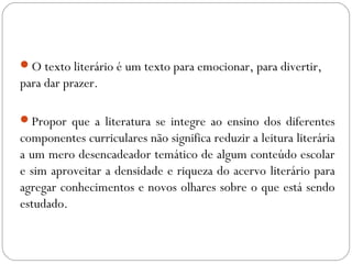 O texto literário é um texto para emocionar, para divertir,
para dar prazer.
Propor que a literatura se integre ao ensino dos diferentes
componentes curriculares não significa reduzir a leitura literária
a um mero desencadeador temático de algum conteúdo escolar
e sim aproveitar a densidade e riqueza do acervo literário para
agregar conhecimentos e novos olhares sobre o que está sendo
estudado.
 