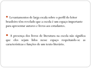  Levantamentos de larga escala sobre o perfil do leitor
brasileiro têm revelado que a escola é um espaço importante
para apresentar autores e livros aos estudantes.
 A presença dos livros de literatura na escola não significa
que eles sejam lidos nesse espaço respeitando-se as
características e funções de um texto literário.
 