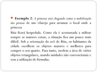  Exemplo 2: A princesa está chegando conta a mobilização
das pessoas de um vilarejo para arrumar o local onde a
princesa
Rita ficará hospedada. Como ela é acostumada a utilizar
sempre as maiores coisas, a situação fica um pouco mais
difícil. Sob a orientação do avô de Rita, os habitantes da
cidade escolhem os objetos maiores e melhores para
compor o seu quarto. Para tanto, medem a área de vários
objetos retangulares, usando unidades não convencionais e
sem a utilização de fórmulas.
 