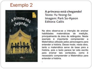 Exemplo 2
Na obra observa-se a intenção de ensinar
habilidades matemáticas de medição,
principalmente da área de retângulos. Neste
exemplo é importante compreender a
Matemática utilizada pelos personagens para
entender a história. Desse modo, nesta obra,
tanto a matemática serve de base para a
história, pois o texto parece ter sido escrito
para ensinar tais conteúdos, como é
necessário compreender a Matemática para
entender a história.
,
 
