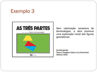 Exemplo 3
Sem valorização excessiva de
terminologias, a obra promove
uma exploração inicial das figuras
geométricas.
 