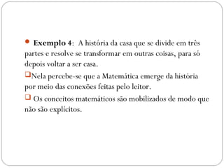  Exemplo 4: A história da casa que se divide em três
partes e resolve se transformar em outras coisas, para só
depois voltar a ser casa.
Nela percebe-se que a Matemática emerge da história
por meio das conexões feitas pelo leitor.
 Os conceitos matemáticos são mobilizados de modo que
não são explícitos.
 