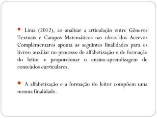  Lima (2012), ao analisar a articulação entre Gêneros
Textuais e Campos Matemáticos nas obras dos Acervos
Complementares aponta as seguintes finalidades para os
livros: auxiliar no processo de alfabetização e de formação
do leitor e proporcionar o ensino-aprendizagem de
conteúdos curriculares.
 A alfabetização e a formação do leitor compõem uma
mesma finalidade.
 