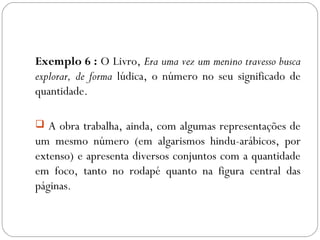 Exemplo 6 : O Livro, Era uma vez um menino travesso busca
explorar, de forma lúdica, o número no seu significado de
quantidade.
 A obra trabalha, ainda, com algumas representações de
um mesmo número (em algarismos hindu-arábicos, por
extenso) e apresenta diversos conjuntos com a quantidade
em foco, tanto no rodapé quanto na figura central das
páginas.
 