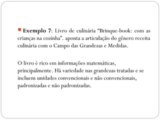 Exemplo 7: Livro de culinária “Brinque-book: com as
crianças na cozinha”. aponta a articulação do gênero receita
culinária com o Campo das Grandezas e Medidas.
O livro é rico em informações matemáticas,
principalmente. Há variedade nas grandezas tratadas e se
incluem unidades convencionais e não convencionais,
padronizadas e não padronizadas.
 