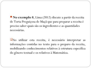 No exemplo 8, Lima (2012) discute a partir da receita
de Torta Preguiçosa de Maçã que para preparar a receita é
preciso saber quais são os ingredientes e as quantidades
necessárias.
Ao utilizar esta receita, é necessário interpretar as
informações contidas no texto para o preparo da receita,
mobilizando conhecimentos relativos à estrutura específica
do gênero textual e os relativos à Matemática.
 