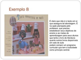Exemplo 8
É claro que não é o texto em si
que assegura tal abordagem. É
na ação planejada pelo
professor, que precisa
estabelecer seus objetivos de
ensino e as metas de
aprendizagem para seus alunos
que tanto o livro de literatura
quanto outros livros disponíveis
em sala de aula
podem compor um programa
curricular que tem a ludicidade
como princípio central.
 
