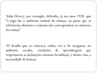 •John Dewey, por exemplo, defendia, já nos anos 1920, que
“o jogo faz o ambiente natural da criança, ao passo que as
referências abstratas e remotas não correspondem ao interesse
da criança”
•O desafio que se colocava, então, era o de assegurar, no
ambiente escolar, condições de aprendizagem que
respeitassem as inclinações naturais da infância, e dentre elas, a
necessidade de brincar.
 