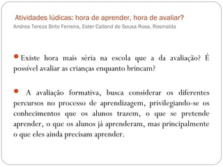 Atividades lúdicas: hora de aprender, hora de avaliar?
Andrea Tereza Brito Ferreira, Ester Calland de Sousa Rosa, Rosinalda
Existe hora mais séria na escola que a da avaliação? É
possível avaliar as crianças enquanto brincam?
 A avaliação formativa, busca considerar os diferentes
percursos no processo de aprendizagem, privilegiando-se os
conhecimentos que os alunos trazem, o que se pretende
aprender, o que os alunos já aprenderam, mas principalmente
o que eles ainda precisam aprender.
 