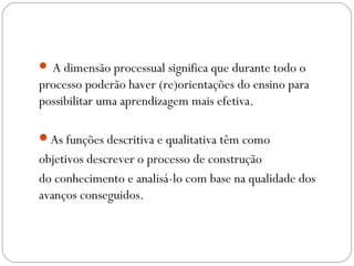  A dimensão processual significa que durante todo o
processo poderão haver (re)orientações do ensino para
possibilitar uma aprendizagem mais efetiva.
As funções descritiva e qualitativa têm como
objetivos descrever o processo de construção
do conhecimento e analisá-lo com base na qualidade dos
avanços conseguidos.
 