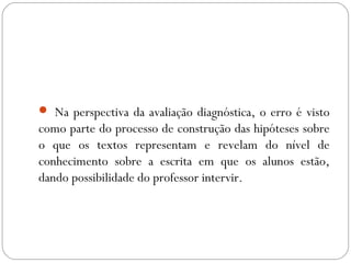  Na perspectiva da avaliação diagnóstica, o erro é visto
como parte do processo de construção das hipóteses sobre
o que os textos representam e revelam do nível de
conhecimento sobre a escrita em que os alunos estão,
dando possibilidade do professor intervir.
 