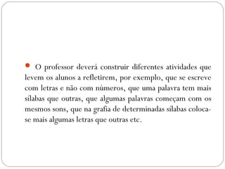  O professor deverá construir diferentes atividades que
levem os alunos a refletirem, por exemplo, que se escreve
com letras e não com números, que uma palavra tem mais
sílabas que outras, que algumas palavras começam com os
mesmos sons, que na grafia de determinadas sílabas coloca-
se mais algumas letras que outras etc.
 