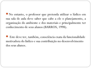 No entanto, o professor que pretenda utilizar o lúdico em
sua sala de aula deve saber que cabe a ele o planejamento, a
organização do ambiente e dos materiais e principalmente ter
conhecimento de seus alunos (BARROS, 1998).
 Este deve ter, também, consciência exata da funcionalidade
motivadora do lúdico e sua contribuição no desenvolvimento
dos seus alunos.
 