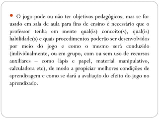  O jogo pode ou não ter objetivos pedagógicos, mas se for
usado em sala de aula para fins de ensino é necessário que o
professor tenha em mente qual(is) conceito(s), qual(is)
habilidade(s) e quais procedimentos poderão ser desenvolvidos
por meio do jogo e como o mesmo será conduzido
(individualmente, ou em grupo, com ou sem uso de recursos
auxiliares – como lápis e papel, material manipulativo,
calculadora etc), de modo a propiciar melhores condições de
aprendizagem e como se dará a avaliação do efeito do jogo no
aprendizado.
 