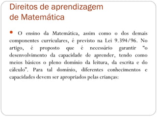 Direitos de aprendizagem
de Matemática
 O ensino da Matemática, assim como o dos demais
componentes curriculares, é previsto na Lei 9.394/96. No
artigo, é proposto que é necessário garantir “o
desenvolvimento da capacidade de aprender, tendo como
meios básicos o pleno domínio da leitura, da escrita e do
cálculo”. Para tal domínio, diferentes conhecimentos e
capacidades devem ser apropriados pelas crianças:
 