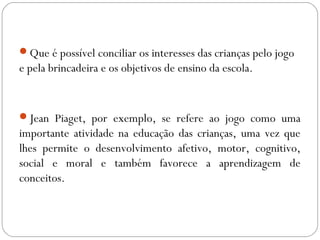 Que é possível conciliar os interesses das crianças pelo jogo
e pela brincadeira e os objetivos de ensino da escola.
Jean Piaget, por exemplo, se refere ao jogo como uma
importante atividade na educação das crianças, uma vez que
lhes permite o desenvolvimento afetivo, motor, cognitivo,
social e moral e também favorece a aprendizagem de
conceitos.
 